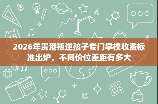 2026年贵港叛逆孩子专门学校收费标准出炉，不同价位差距有多大