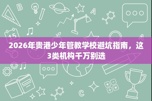 2026年贵港少年管教学校避坑指南,这3类机构千万别选 2026年贵港少年管教学校避坑指南,这3类机构千万别选