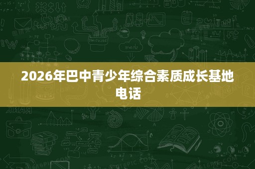2026年巴中青少年综合素质成长基地电话 2026年巴中青少年综合素质成长基地电话
