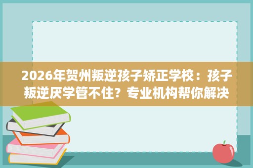 2026年贺州叛逆孩子矫正学校:孩子叛逆厌学管不住?专业机构帮你解决难题 2026年贺州叛逆孩子矫正学校:孩子叛逆厌学管不住?专业机构帮你解决难题