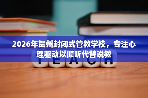 2026年贺州封闭式管教学校，专注心理驱动以倾听代替说教