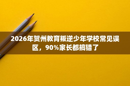 2026年贺州教育叛逆少年学校常见误区，90%家长都搞错了