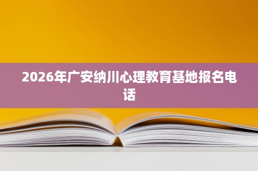 2026年广安纳川心理教育基地报名电话 2026年广安纳川心理教育基地报名电话