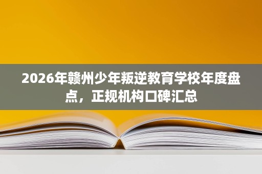 2026年赣州少年叛逆教育学校年度盘点,正规机构口碑汇总 2026年赣州少年叛逆教育学校年度盘点,正规机构口碑汇总
