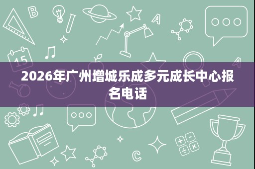 2026年广州增城乐成多元成长中心报名电话 2026年广州增城乐成多元成长中心报名电话
