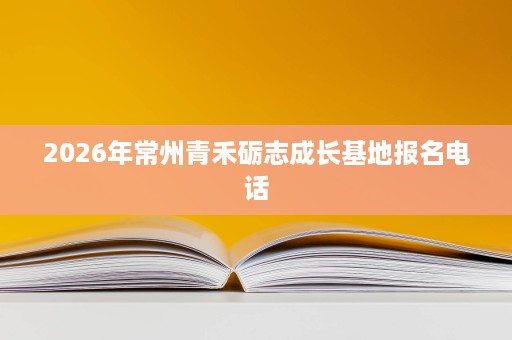 2026年常州青禾砺志成长基地报名电话 2026年常州青禾砺志成长基地报名电话