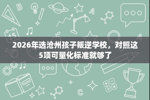 2026年选沧州孩子叛逆学校,对照这5项可量化标准就够了 2026年选沧州孩子叛逆学校,对照这5项可量化标准就够了