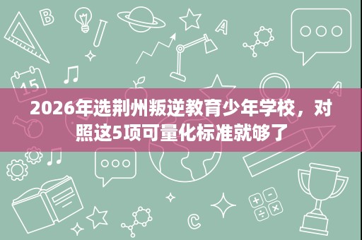 2026年选荆州叛逆教育少年学校,对照这5项可量化标准就够了 2026年选荆州叛逆教育少年学校,对照这5项可量化标准就够了