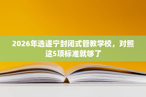 2026年选遂宁封闭式管教学校,对照这5项标准就够了 2026年选遂宁封闭式管教学校,对照这5项标准就够了