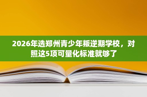 2026年选郑州青少年叛逆期学校,对照这5项可量化标准就够了 2026年选郑州青少年叛逆期学校,对照这5项可量化标准就够了