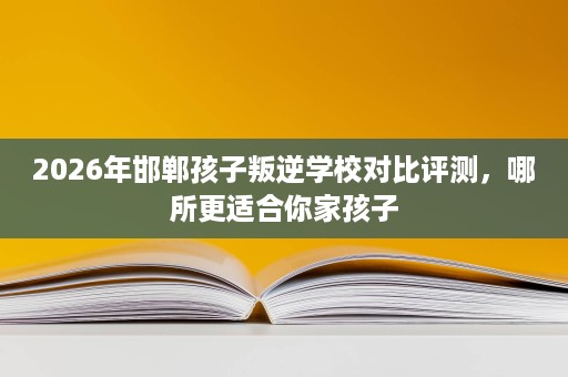 2026年邯郸孩子叛逆学校对比评测，哪所更适合你家孩子