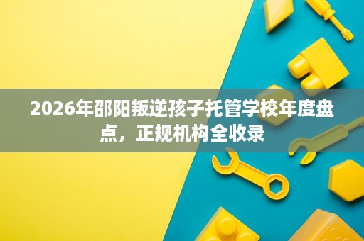 2026年邵阳叛逆孩子托管学校年度盘点，正规机构全收录