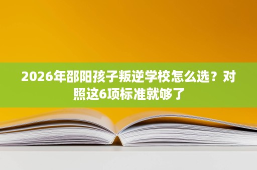 2026年邵阳孩子叛逆学校怎么选?对照这6项标准就够了 2026年邵阳孩子叛逆学校怎么选?对照这6项标准就够了