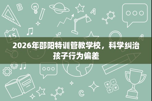 2026年邵阳特训管教学校,科学纠治孩子行为偏差 2026年邵阳特训管教学校,科学纠治孩子行为偏差