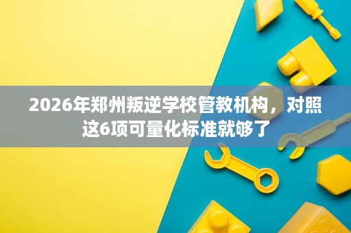 2026年郑州叛逆学校管教机构，对照这6项可量化标准就够了