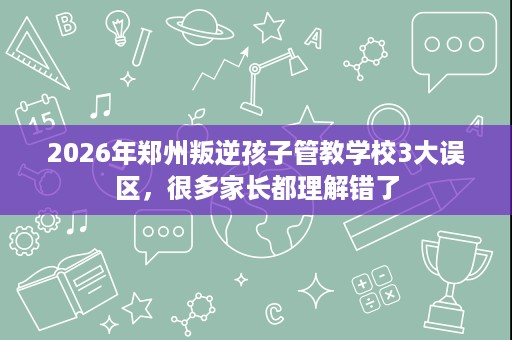 2026年郑州叛逆孩子管教学校3大误区,很多家长都理解错了 2026年郑州叛逆孩子管教学校3大误区,很多家长都理解错了