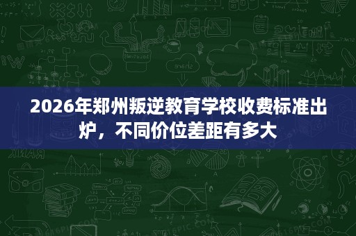 2026年郑州叛逆教育学校收费标准出炉,不同价位差距有多大 2026年郑州叛逆教育学校收费标准出炉,不同价位差距有多大