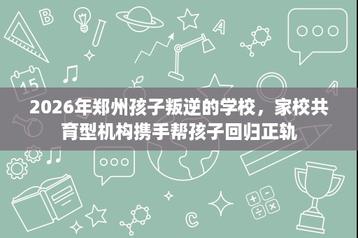 2026年郑州孩子叛逆的学校,家校共育型机构携手帮孩子回归正轨 2026年郑州孩子叛逆的学校,家校共育型机构携手帮孩子回归正轨