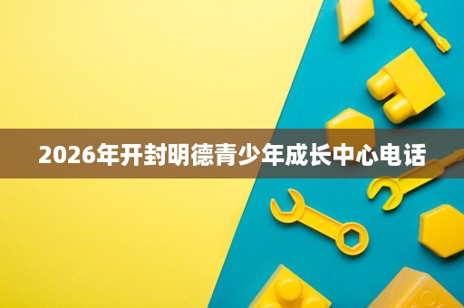 2026年开封明德青少年成长中心电话 2026年开封明德青少年成长中心电话