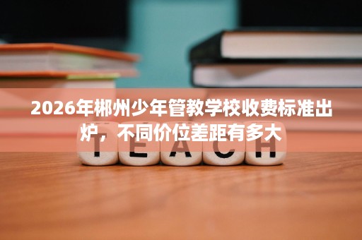 2026年郴州少年管教学校收费标准出炉,不同价位差距有多大 2026年郴州少年管教学校收费标准出炉,不同价位差距有多大