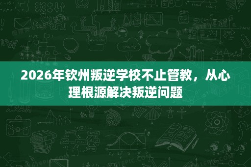 2026年钦州叛逆学校不止管教，从心理根源解决叛逆问题
