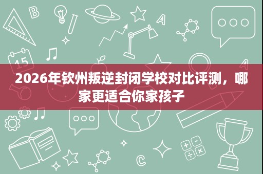 2026年钦州叛逆封闭学校对比评测,哪家更适合你家孩子 2026年钦州叛逆封闭学校对比评测,哪家更适合你家孩子