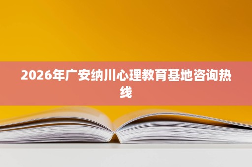 2026年广安纳川心理教育基地咨询热线 2026年广安纳川心理教育基地咨询热线