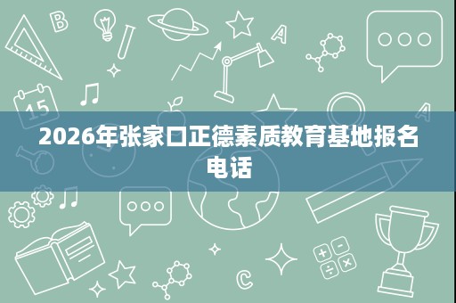2026年张家口正德素质教育基地报名电话 2026年张家口正德素质教育基地报名电话