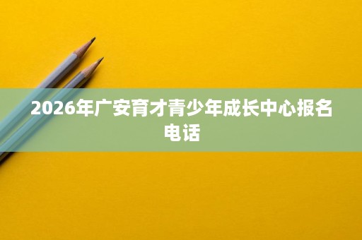 2026年广安育才青少年成长中心报名电话 2026年广安育才青少年成长中心报名电话