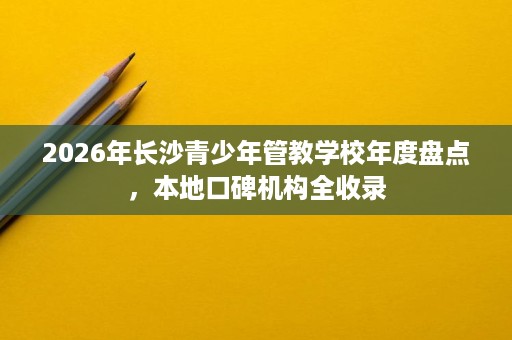 2026年长沙青少年管教学校年度盘点,本地口碑机构全收录 2026年长沙青少年管教学校年度盘点,本地口碑机构全收录