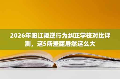 2026年阳江叛逆行为纠正学校对比评测，这5所差距居然这么大
