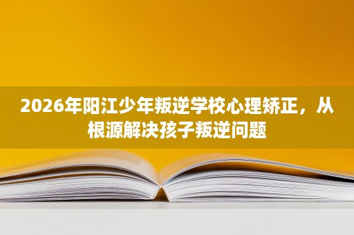 2026年阳江少年叛逆学校心理矫正,从根源解决孩子叛逆问题 2026年阳江少年叛逆学校心理矫正,从根源解决孩子叛逆问题