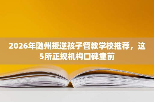 2026年随州叛逆孩子管教学校推荐,这5所正规机构口碑靠前 2026年随州叛逆孩子管教学校推荐,这5所正规机构口碑靠前