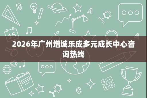 2026年广州增城乐成多元成长中心咨询热线