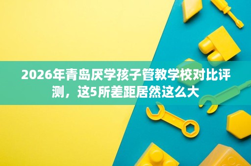 2026年青岛厌学孩子管教学校对比评测，这5所差距居然这么大