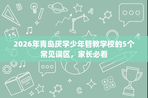 2026年青岛厌学少年管教学校的5个常见误区,家长必看 2026年青岛厌学少年管教学校的5个常见误区,家长必看