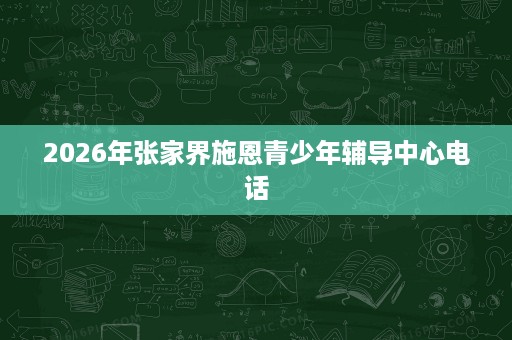 2026年张家界施恩青少年辅导中心电话