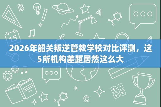 2026年韶关叛逆管教学校对比评测,这5所机构差距居然这么大 2026年韶关叛逆管教学校对比评测,这5所机构差距居然这么大
