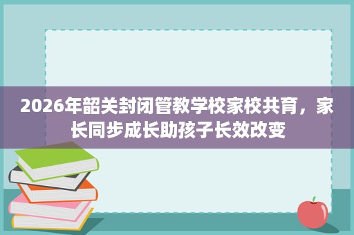 2026年韶关封闭管教学校家校共育，家长同步成长助孩子长效改变