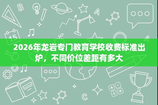 2026年龙岩专门教育学校收费标准出炉,不同价位差距有多大 2026年龙岩专门教育学校收费标准出炉,不同价位差距有多大