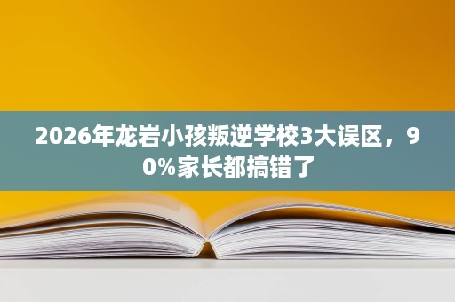 2026年龙岩小孩叛逆学校3大误区，90%家长都搞错了