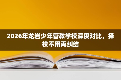 2026年龙岩少年管教学校深度对比，择校不用再纠结