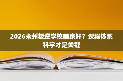 2026永州叛逆学校哪家好?课程体系科学才是关键 2026永州叛逆学校哪家好?课程体系科学才是关键