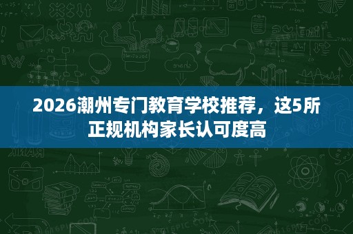2026潮州专门教育学校推荐,这5所正规机构家长认可度高 2026潮州专门教育学校推荐,这5所正规机构家长认可度高