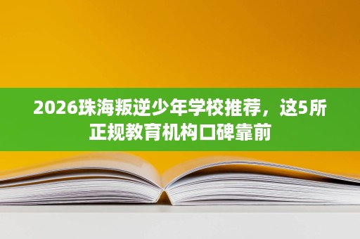 2026珠海叛逆少年学校推荐，这5所正规教育机构口碑靠前