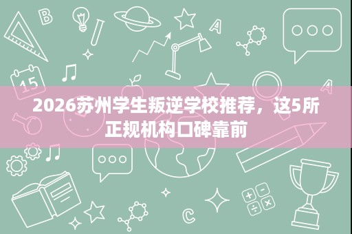 2026苏州学生叛逆学校推荐,这5所正规机构口碑靠前 2026苏州学生叛逆学校推荐,这5所正规机构口碑靠前