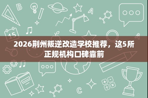 2026荆州叛逆改造学校推荐，这5所正规机构口碑靠前