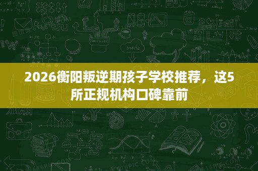2026衡阳叛逆期孩子学校推荐，这5所正规机构口碑靠前