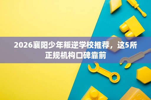2026襄阳少年叛逆学校推荐,这5所正规机构口碑靠前 2026襄阳少年叛逆学校推荐,这5所正规机构口碑靠前