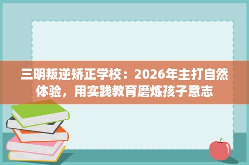 三明叛逆矫正学校:2026年主打自然体验,用实践教育磨炼孩子意志 三明叛逆矫正学校:2026年主打自然体验,用实践教育磨炼孩子意志